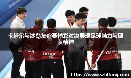 卡塔尔与冰岛友谊赛精彩对决展现足球魅力与团队精神